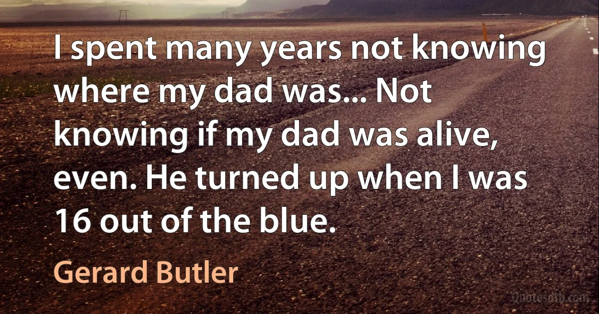 I spent many years not knowing where my dad was... Not knowing if my dad was alive, even. He turned up when I was 16 out of the blue. (Gerard Butler)