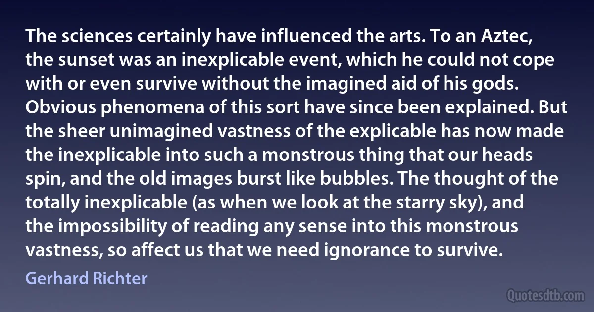 The sciences certainly have influenced the arts. To an Aztec, the sunset was an inexplicable event, which he could not cope with or even survive without the imagined aid of his gods. Obvious phenomena of this sort have since been explained. But the sheer unimagined vastness of the explicable has now made the inexplicable into such a monstrous thing that our heads spin, and the old images burst like bubbles. The thought of the totally inexplicable (as when we look at the starry sky), and the impossibility of reading any sense into this monstrous vastness, so affect us that we need ignorance to survive. (Gerhard Richter)