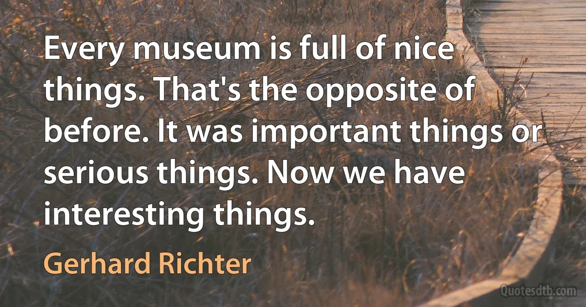 Every museum is full of nice things. That's the opposite of before. It was important things or serious things. Now we have interesting things. (Gerhard Richter)