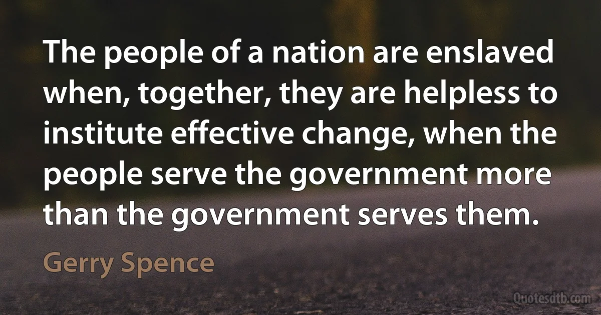 The people of a nation are enslaved when, together, they are helpless to institute effective change, when the people serve the government more than the government serves them. (Gerry Spence)