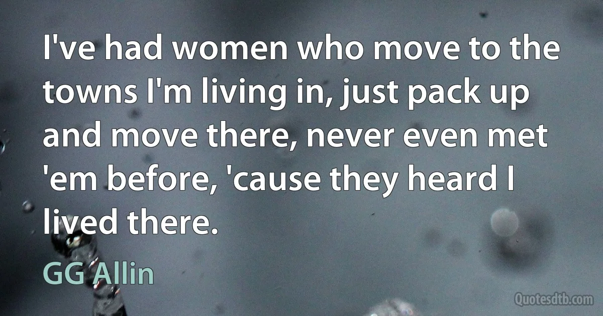 I've had women who move to the towns I'm living in, just pack up and move there, never even met 'em before, 'cause they heard I lived there. (GG Allin)