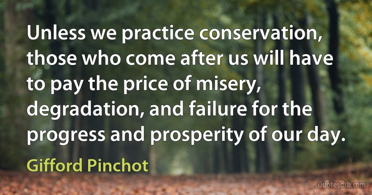 Unless we practice conservation, those who come after us will have to pay the price of misery, degradation, and failure for the progress and prosperity of our day. (Gifford Pinchot)