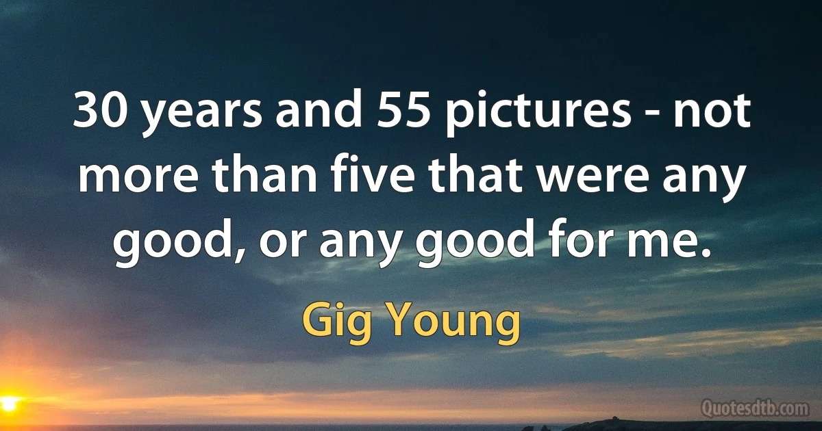 30 years and 55 pictures - not more than five that were any good, or any good for me. (Gig Young)