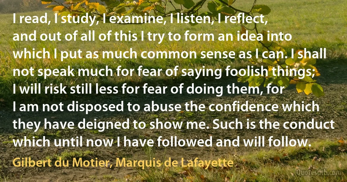 I read, I study, I examine, I listen, I reflect, and out of all of this I try to form an idea into which I put as much common sense as I can. I shall not speak much for fear of saying foolish things; I will risk still less for fear of doing them, for I am not disposed to abuse the confidence which they have deigned to show me. Such is the conduct which until now I have followed and will follow. (Gilbert du Motier, Marquis de Lafayette)