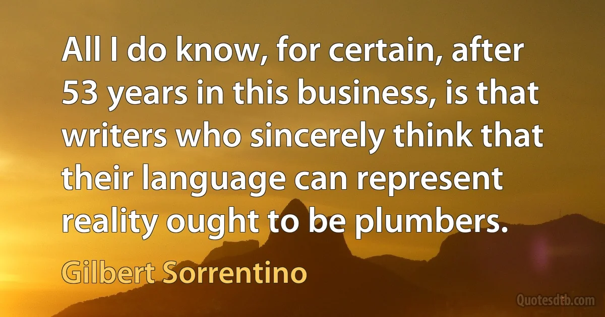 All I do know, for certain, after 53 years in this business, is that writers who sincerely think that their language can represent reality ought to be plumbers. (Gilbert Sorrentino)