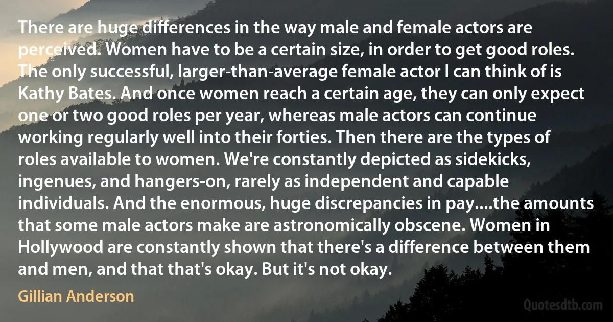 There are huge differences in the way male and female actors are perceived. Women have to be a certain size, in order to get good roles. The only successful, larger-than-average female actor I can think of is Kathy Bates. And once women reach a certain age, they can only expect one or two good roles per year, whereas male actors can continue working regularly well into their forties. Then there are the types of roles available to women. We're constantly depicted as sidekicks, ingenues, and hangers-on, rarely as independent and capable individuals. And the enormous, huge discrepancies in pay....the amounts that some male actors make are astronomically obscene. Women in Hollywood are constantly shown that there's a difference between them and men, and that that's okay. But it's not okay. (Gillian Anderson)