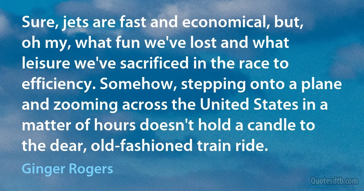 Sure, jets are fast and economical, but, oh my, what fun we've lost and what leisure we've sacrificed in the race to efficiency. Somehow, stepping onto a plane and zooming across the United States in a matter of hours doesn't hold a candle to the dear, old-fashioned train ride. (Ginger Rogers)