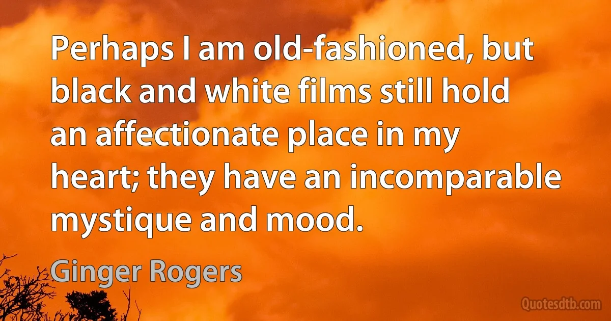 Perhaps I am old-fashioned, but black and white films still hold an affectionate place in my heart; they have an incomparable mystique and mood. (Ginger Rogers)