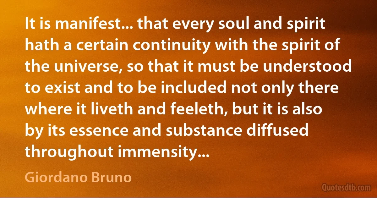 It is manifest... that every soul and spirit hath a certain continuity with the spirit of the universe, so that it must be understood to exist and to be included not only there where it liveth and feeleth, but it is also by its essence and substance diffused throughout immensity... (Giordano Bruno)