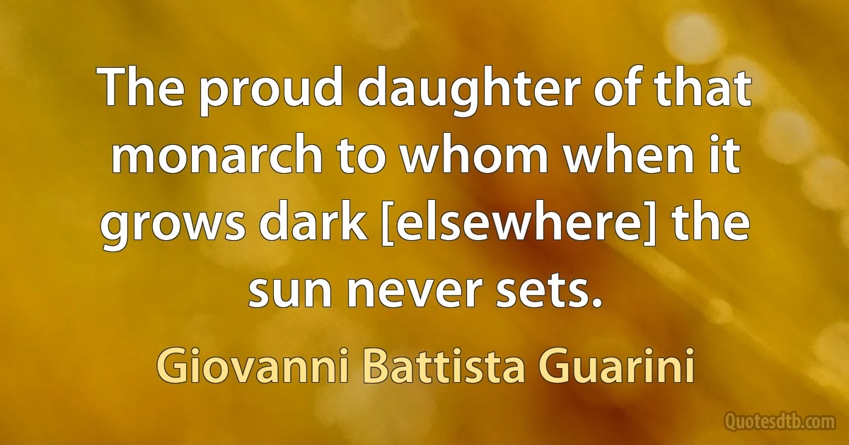 The proud daughter of that monarch to whom when it grows dark [elsewhere] the sun never sets. (Giovanni Battista Guarini)