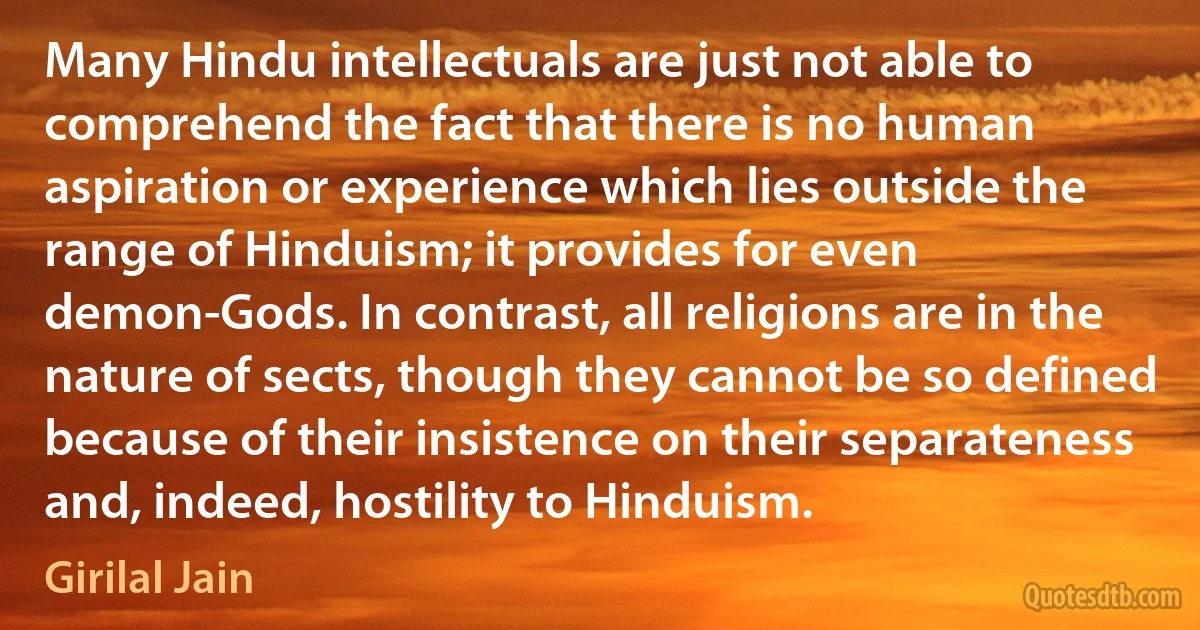 Many Hindu intellectuals are just not able to comprehend the fact that there is no human aspiration or experience which lies outside the range of Hinduism; it provides for even demon-Gods. In contrast, all religions are in the nature of sects, though they cannot be so defined because of their insistence on their separateness and, indeed, hostility to Hinduism. (Girilal Jain)