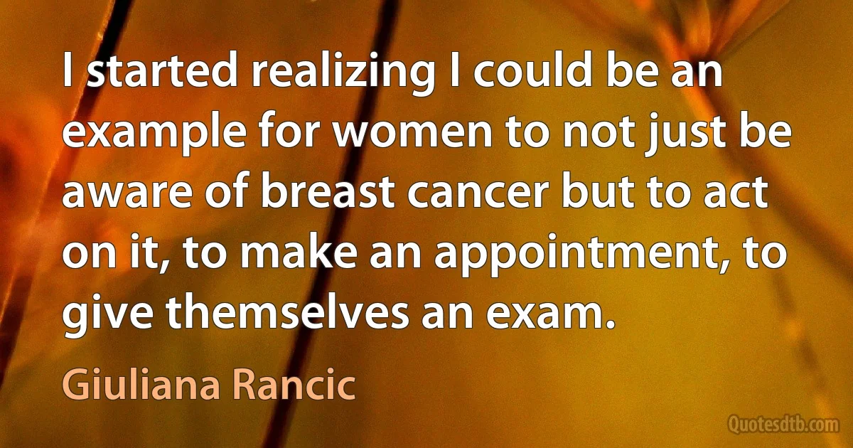 I started realizing I could be an example for women to not just be aware of breast cancer but to act on it, to make an appointment, to give themselves an exam. (Giuliana Rancic)