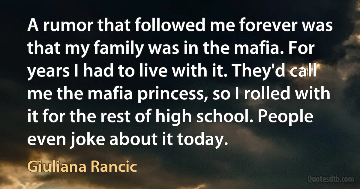 A rumor that followed me forever was that my family was in the mafia. For years I had to live with it. They'd call me the mafia princess, so I rolled with it for the rest of high school. People even joke about it today. (Giuliana Rancic)