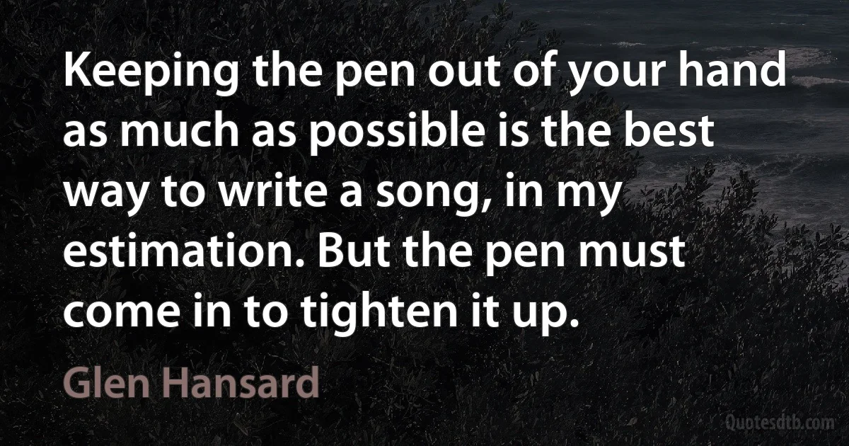 Keeping the pen out of your hand as much as possible is the best way to write a song, in my estimation. But the pen must come in to tighten it up. (Glen Hansard)