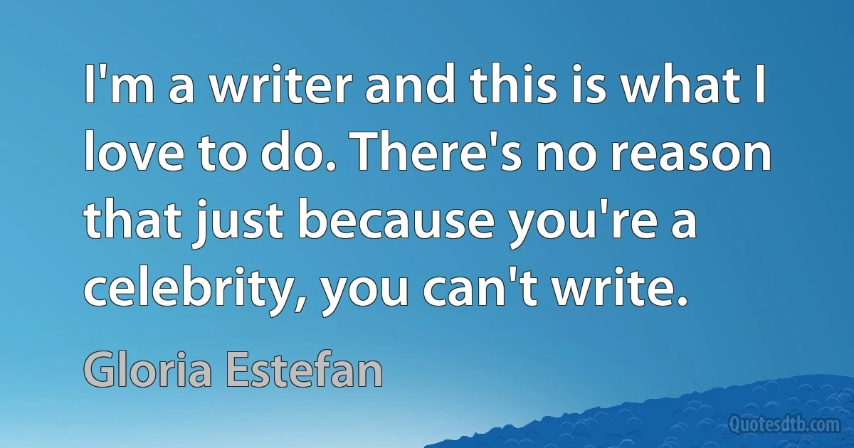 I'm a writer and this is what I love to do. There's no reason that just because you're a celebrity, you can't write. (Gloria Estefan)