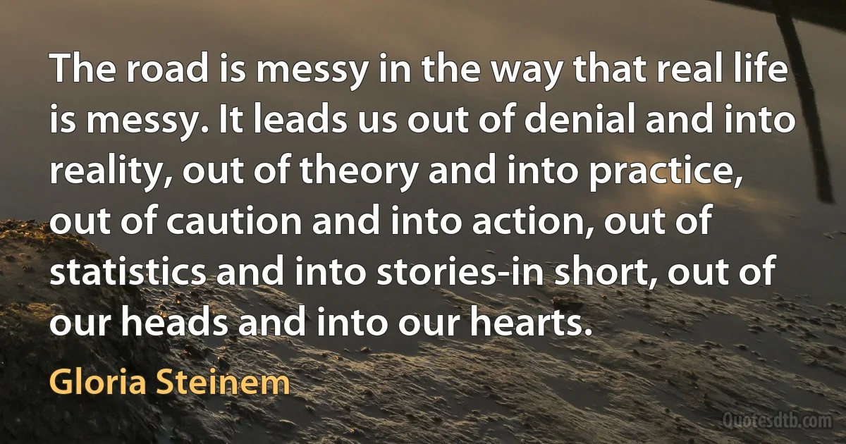 The road is messy in the way that real life is messy. It leads us out of denial and into reality, out of theory and into practice, out of caution and into action, out of statistics and into stories-in short, out of our heads and into our hearts. (Gloria Steinem)