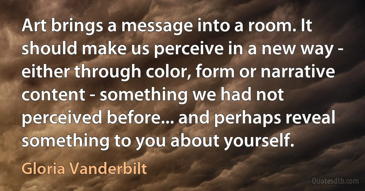 Art brings a message into a room. It should make us perceive in a new way - either through color, form or narrative content - something we had not perceived before... and perhaps reveal something to you about yourself. (Gloria Vanderbilt)