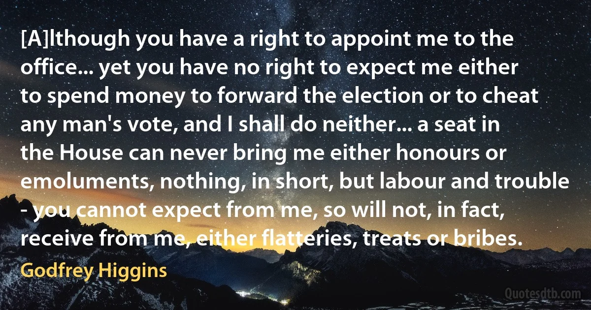 [A]lthough you have a right to appoint me to the office... yet you have no right to expect me either to spend money to forward the election or to cheat any man's vote, and I shall do neither... a seat in the House can never bring me either honours or emoluments, nothing, in short, but labour and trouble - you cannot expect from me, so will not, in fact, receive from me, either flatteries, treats or bribes. (Godfrey Higgins)