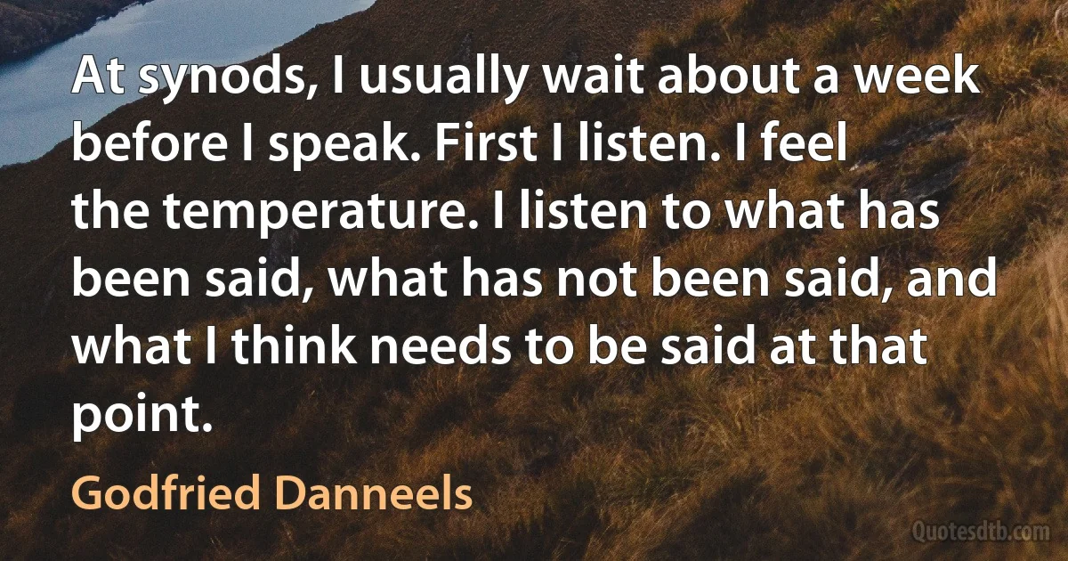 At synods, I usually wait about a week before I speak. First I listen. I feel the temperature. I listen to what has been said, what has not been said, and what I think needs to be said at that point. (Godfried Danneels)