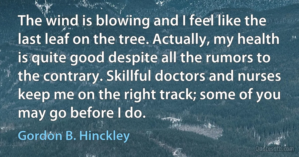 The wind is blowing and I feel like the last leaf on the tree. Actually, my health is quite good despite all the rumors to the contrary. Skillful doctors and nurses keep me on the right track; some of you may go before I do. (Gordon B. Hinckley)