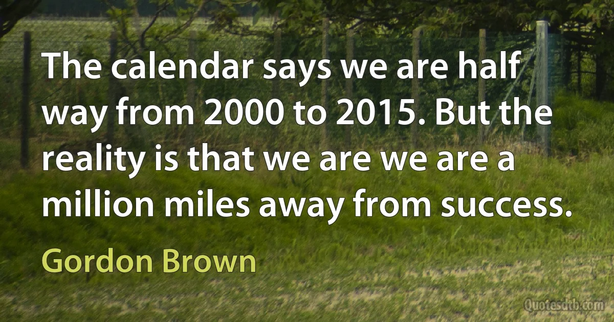 The calendar says we are half way from 2000 to 2015. But the reality is that we are we are a million miles away from success. (Gordon Brown)