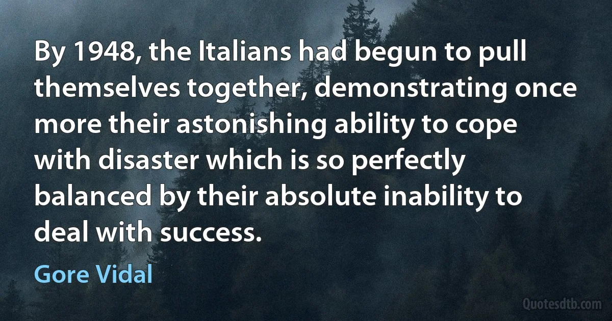 By 1948, the Italians had begun to pull themselves together, demonstrating once more their astonishing ability to cope with disaster which is so perfectly balanced by their absolute inability to deal with success. (Gore Vidal)