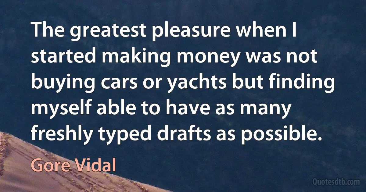 The greatest pleasure when I started making money was not buying cars or yachts but finding myself able to have as many freshly typed drafts as possible. (Gore Vidal)