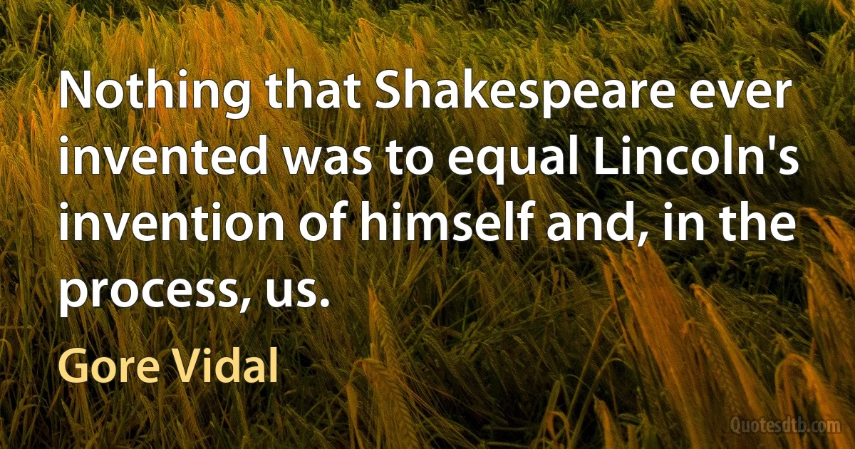 Nothing that Shakespeare ever invented was to equal Lincoln's invention of himself and, in the process, us. (Gore Vidal)