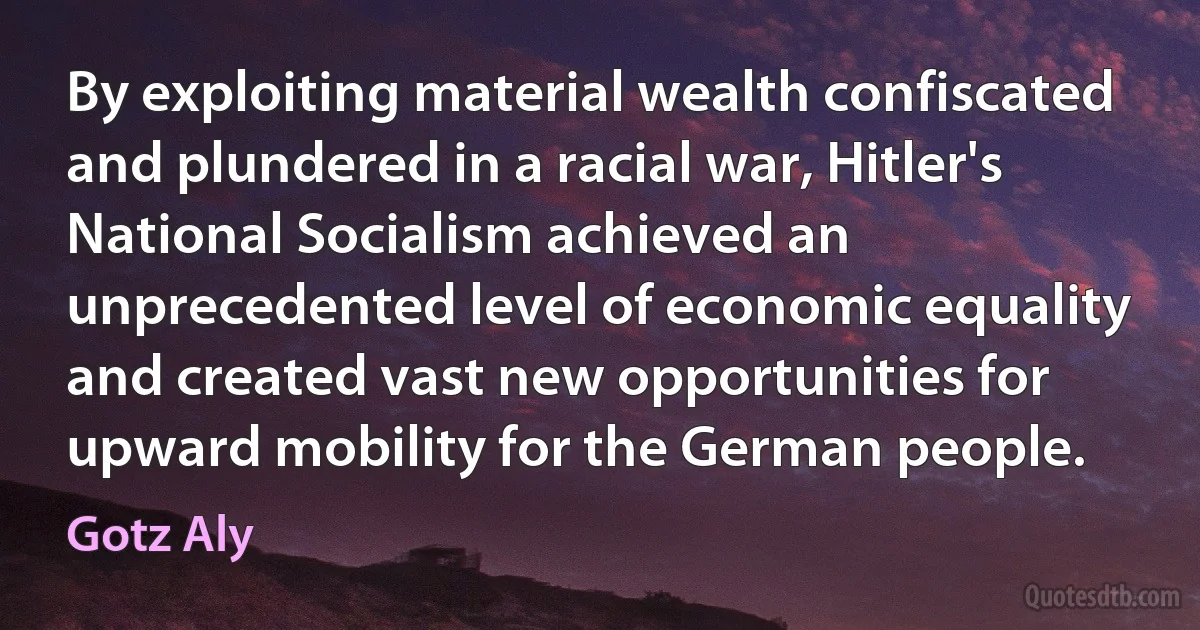 By exploiting material wealth confiscated and plundered in a racial war, Hitler's National Socialism achieved an unprecedented level of economic equality and created vast new opportunities for upward mobility for the German people. (Gotz Aly)