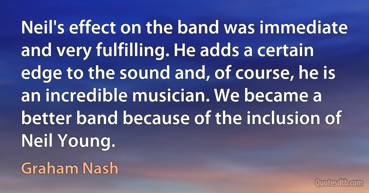 Neil's effect on the band was immediate and very fulfilling. He adds a certain edge to the sound and, of course, he is an incredible musician. We became a better band because of the inclusion of Neil Young. (Graham Nash)