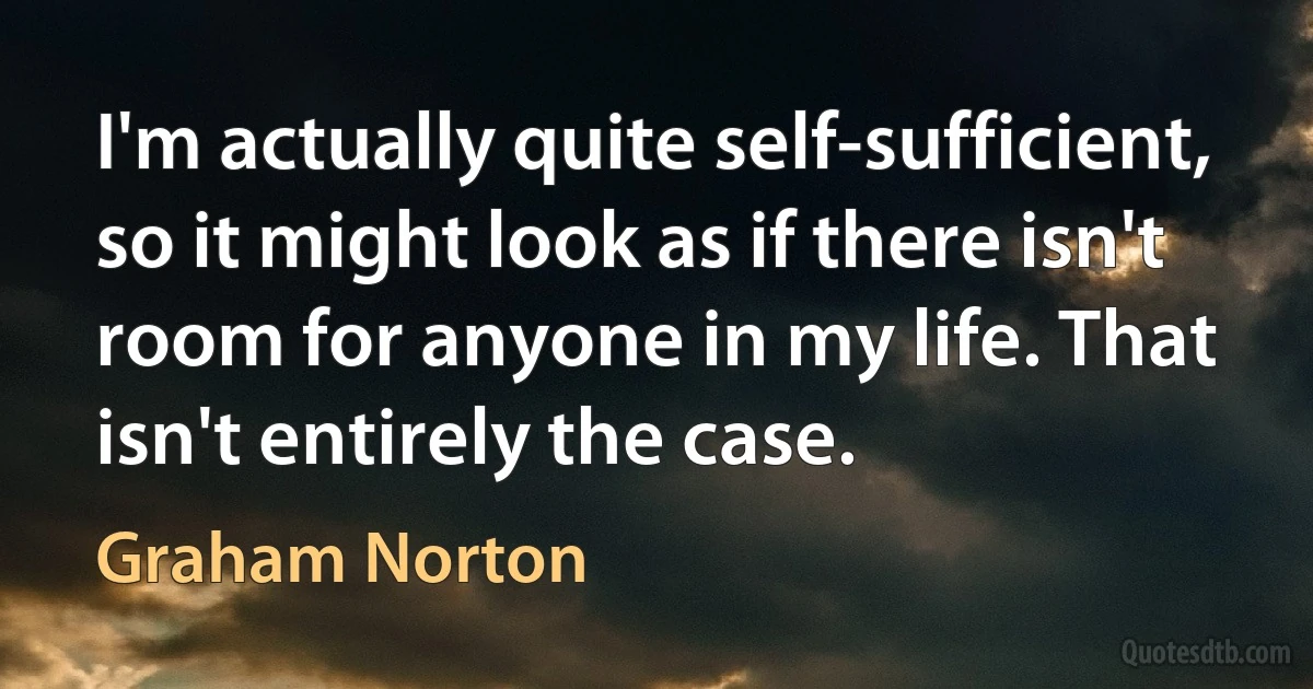 I'm actually quite self-sufficient, so it might look as if there isn't room for anyone in my life. That isn't entirely the case. (Graham Norton)