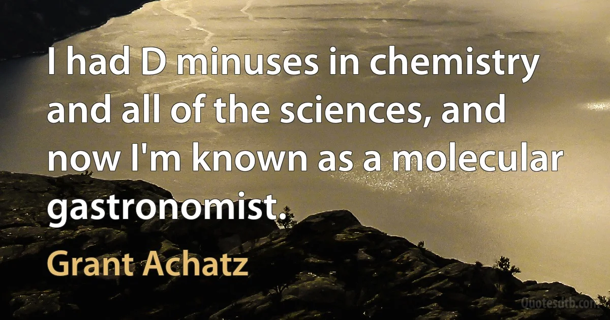 I had D minuses in chemistry and all of the sciences, and now I'm known as a molecular gastronomist. (Grant Achatz)