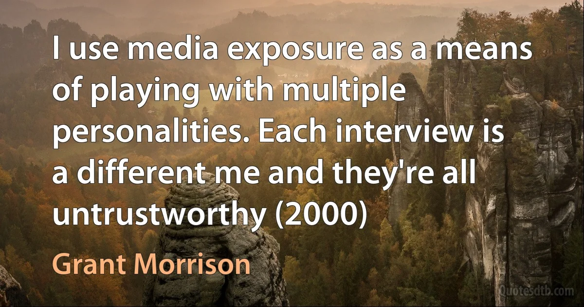 I use media exposure as a means of playing with multiple personalities. Each interview is a different me and they're all untrustworthy (2000) (Grant Morrison)