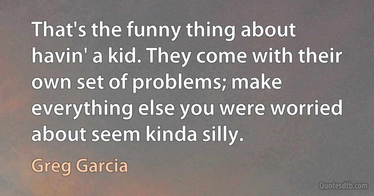 That's the funny thing about havin' a kid. They come with their own set of problems; make everything else you were worried about seem kinda silly. (Greg Garcia)