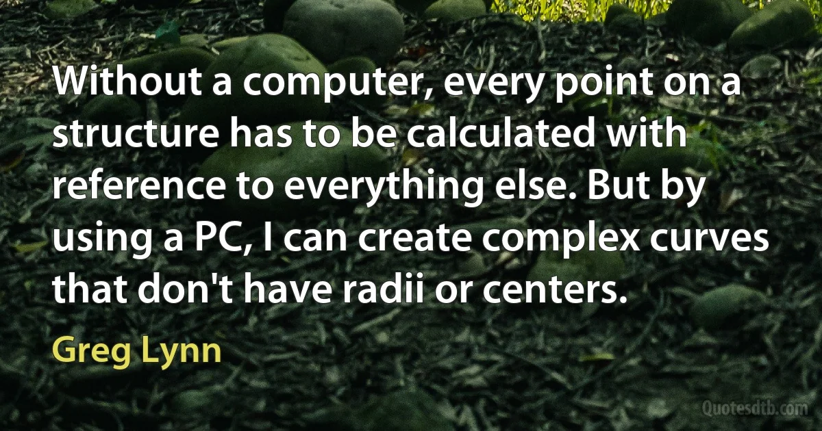 Without a computer, every point on a structure has to be calculated with reference to everything else. But by using a PC, I can create complex curves that don't have radii or centers. (Greg Lynn)