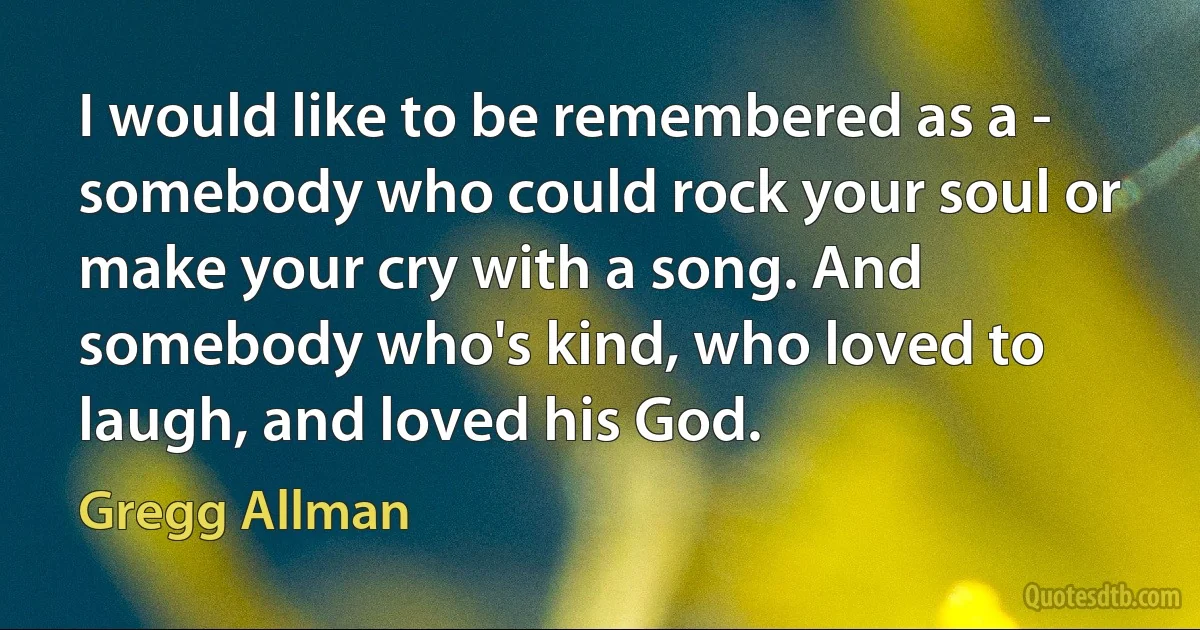 I would like to be remembered as a - somebody who could rock your soul or make your cry with a song. And somebody who's kind, who loved to laugh, and loved his God. (Gregg Allman)