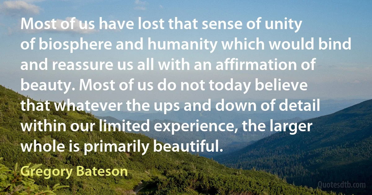 Most of us have lost that sense of unity of biosphere and humanity which would bind and reassure us all with an affirmation of beauty. Most of us do not today believe that whatever the ups and down of detail within our limited experience, the larger whole is primarily beautiful. (Gregory Bateson)