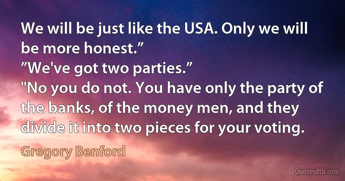 We will be just like the USA. Only we will be more honest.”
”We've got two parties.”
"No you do not. You have only the party of the banks, of the money men, and they divide it into two pieces for your voting. (Gregory Benford)