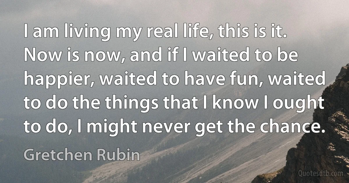 I am living my real life, this is it. Now is now, and if I waited to be happier, waited to have fun, waited to do the things that I know I ought to do, I might never get the chance. (Gretchen Rubin)