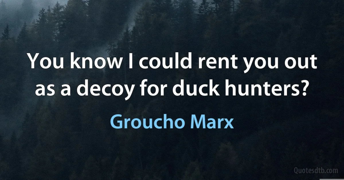 You know I could rent you out as a decoy for duck hunters? (Groucho Marx)