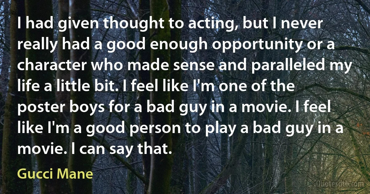 I had given thought to acting, but I never really had a good enough opportunity or a character who made sense and paralleled my life a little bit. I feel like I'm one of the poster boys for a bad guy in a movie. I feel like I'm a good person to play a bad guy in a movie. I can say that. (Gucci Mane)