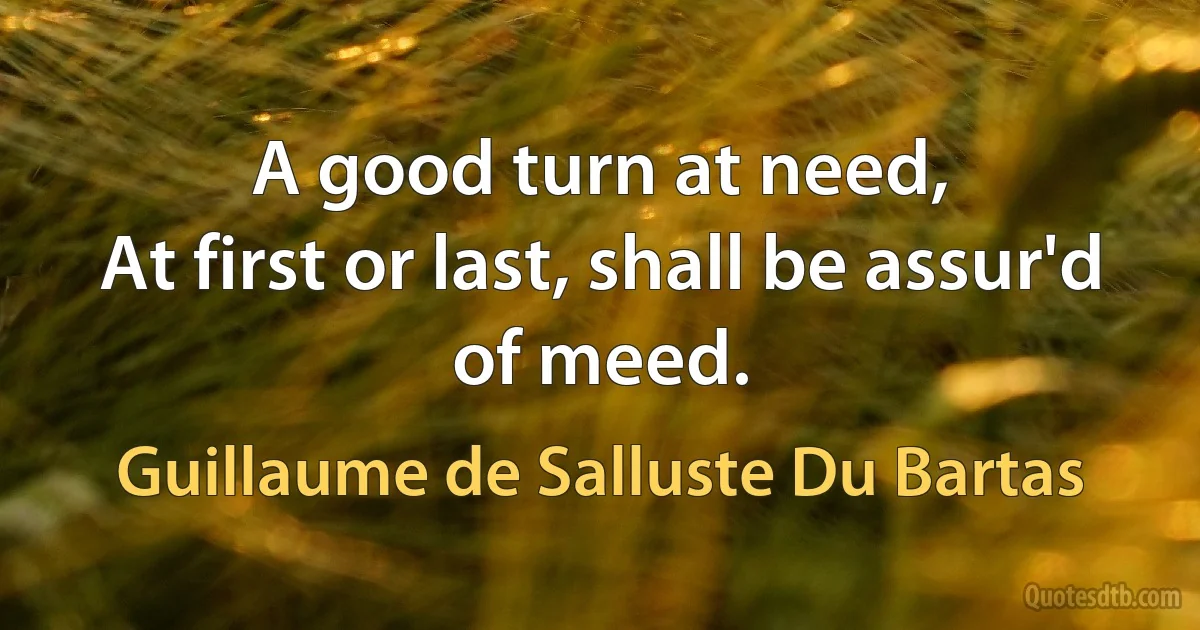 A good turn at need,
At first or last, shall be assur'd of meed. (Guillaume de Salluste Du Bartas)