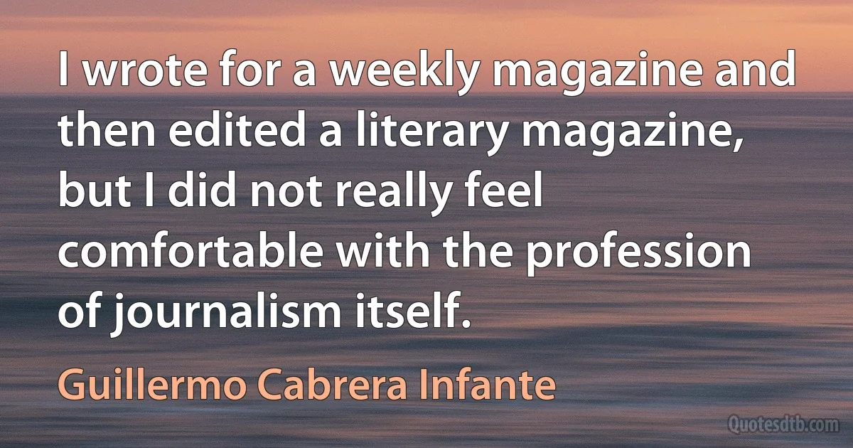 I wrote for a weekly magazine and then edited a literary magazine, but I did not really feel comfortable with the profession of journalism itself. (Guillermo Cabrera Infante)