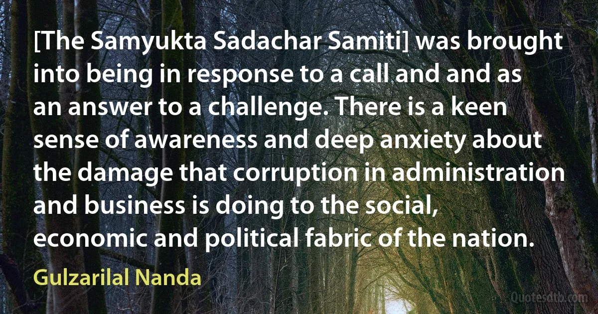 [The Samyukta Sadachar Samiti] was brought into being in response to a call and and as an answer to a challenge. There is a keen sense of awareness and deep anxiety about the damage that corruption in administration and business is doing to the social, economic and political fabric of the nation. (Gulzarilal Nanda)