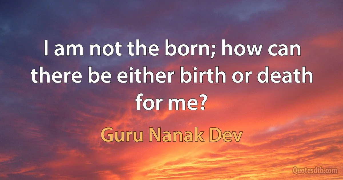 I am not the born; how can there be either birth or death for me? (Guru Nanak Dev)