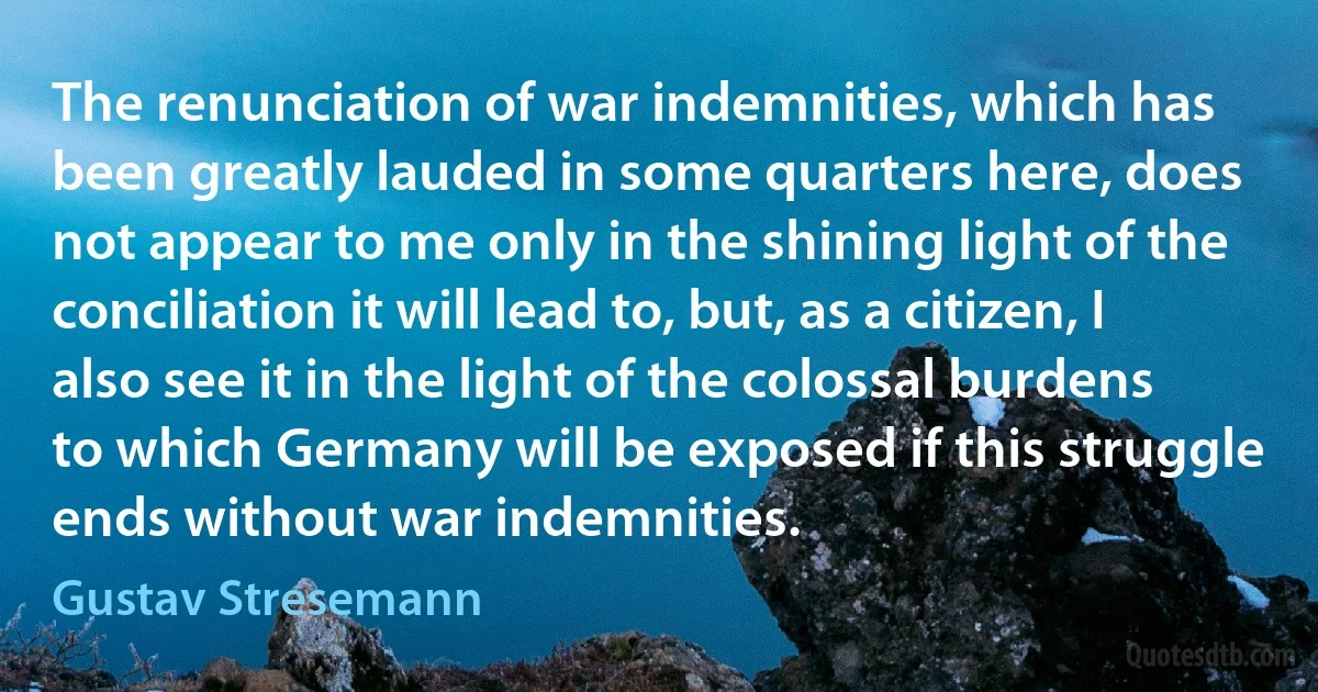 The renunciation of war indemnities, which has been greatly lauded in some quarters here, does not appear to me only in the shining light of the conciliation it will lead to, but, as a citizen, I also see it in the light of the colossal burdens to which Germany will be exposed if this struggle ends without war indemnities. (Gustav Stresemann)