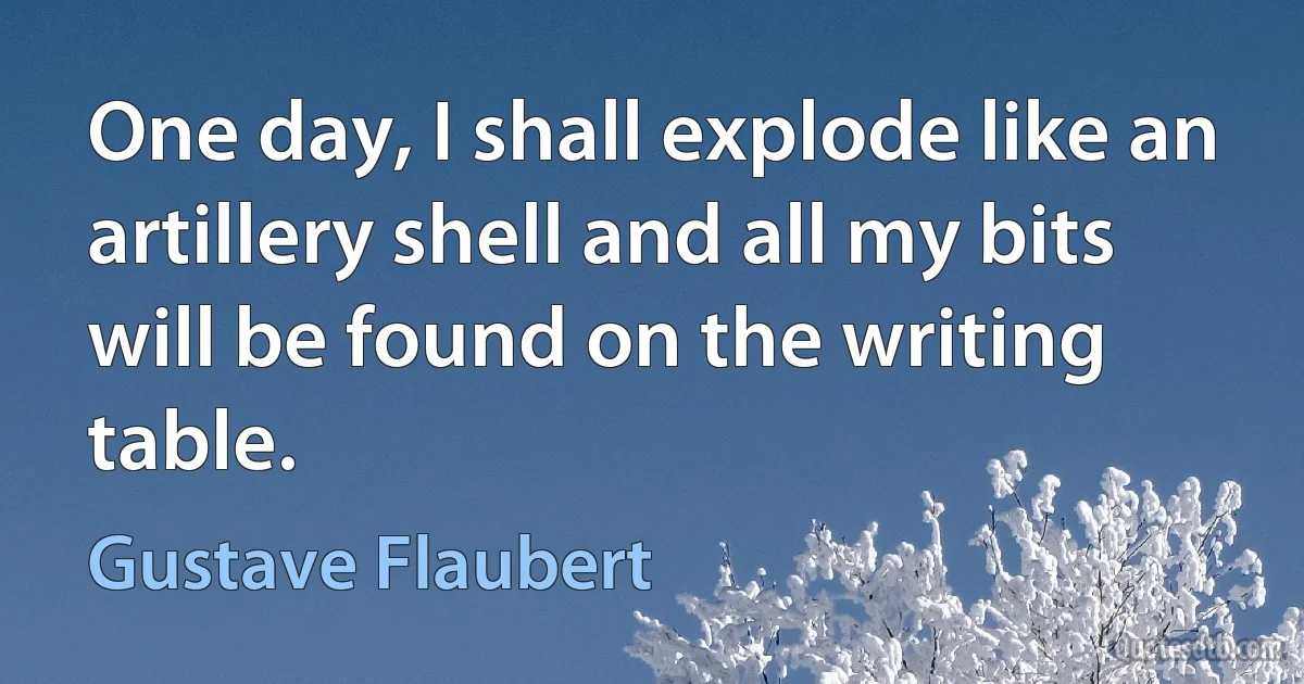 One day, I shall explode like an artillery shell and all my bits will be found on the writing table. (Gustave Flaubert)