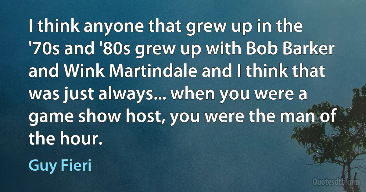 I think anyone that grew up in the '70s and '80s grew up with Bob Barker and Wink Martindale and I think that was just always... when you were a game show host, you were the man of the hour. (Guy Fieri)