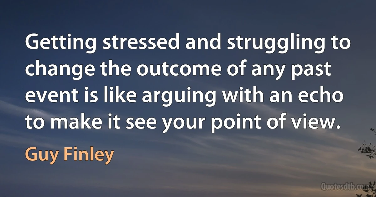 Getting stressed and struggling to change the outcome of any past event is like arguing with an echo to make it see your point of view. (Guy Finley)