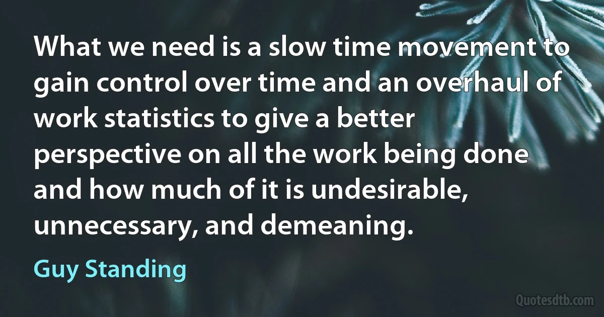 What we need is a slow time movement to gain control over time and an overhaul of work statistics to give a better perspective on all the work being done and how much of it is undesirable, unnecessary, and demeaning. (Guy Standing)